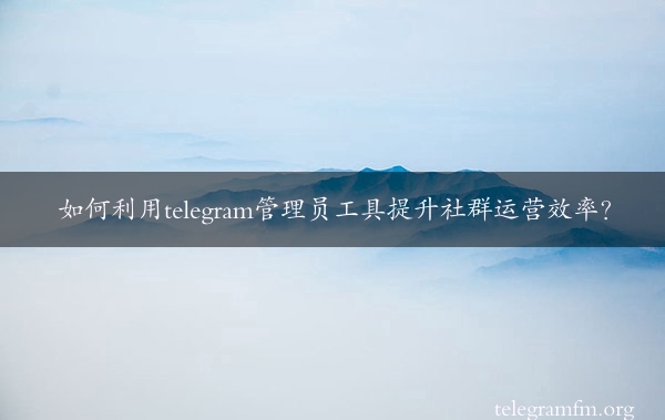 如何利用telegram管理员工具提升社群运营效率？